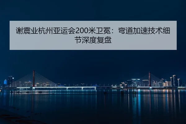 谢震业杭州亚运会200米卫冕：弯道加速技术细节深度复盘