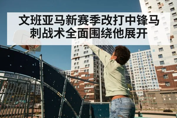 文班亚马新赛季改打中锋马刺战术全面围绕他展开