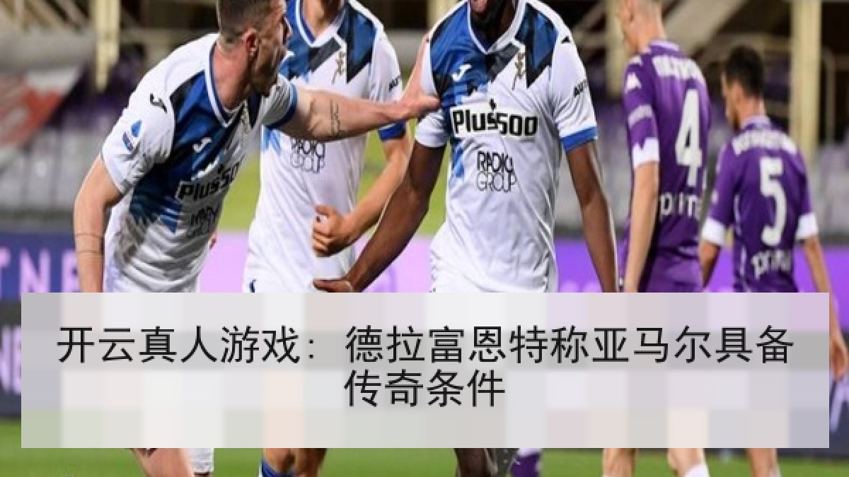 开云真人游戏: 德拉富恩特称亚马尔具备传奇条件